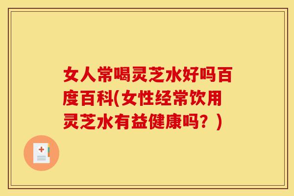 女人常喝灵芝水好吗百度百科(女性经常饮用灵芝水有益健康吗？)