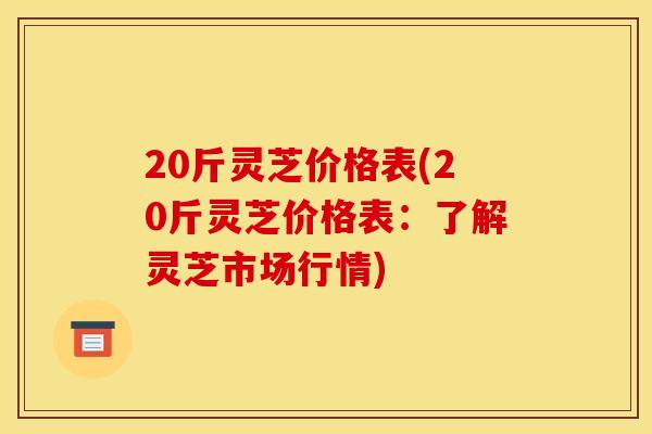 20斤灵芝价格表(20斤灵芝价格表:了解灵芝市场行情) 20斤灵芝价格表(20斤灵芝价格表:了解灵芝市场行情)