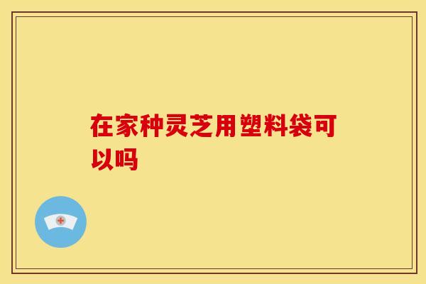 在家种灵芝用塑料袋可以吗