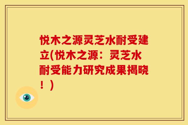 悦木之源灵芝水耐受建立(悦木之源:灵芝水耐受能力研究成果揭晓!) 悦木之源灵芝水耐受建立(悦木之源:灵芝水耐受能力研究成果揭晓!)