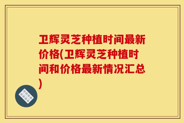 卫辉灵芝种植时间新价格(卫辉灵芝种植时间和价格新情况汇总)
