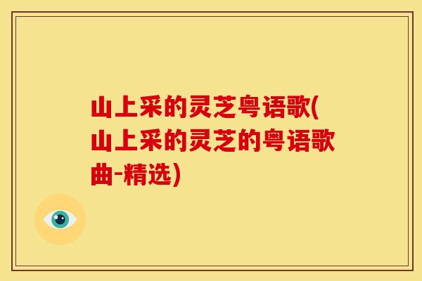 山上采的灵芝粤语歌(山上采的灵芝的粤语歌曲-精选) 山上采的灵芝粤语歌(山上采的灵芝的粤语歌曲-精选)