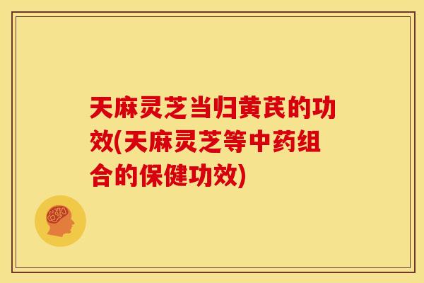 天麻灵芝当归黄芪的功效(天麻灵芝等组合的保健功效) 天麻灵芝当归黄芪的功效(天麻灵芝等组合的保健功效)