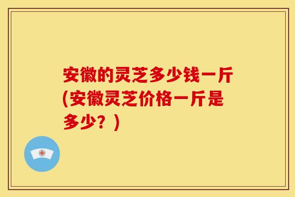 安徽的灵芝多少钱一斤(安徽灵芝价格一斤是多少?) 安徽的灵芝多少钱一斤(安徽灵芝价格一斤是多少?)