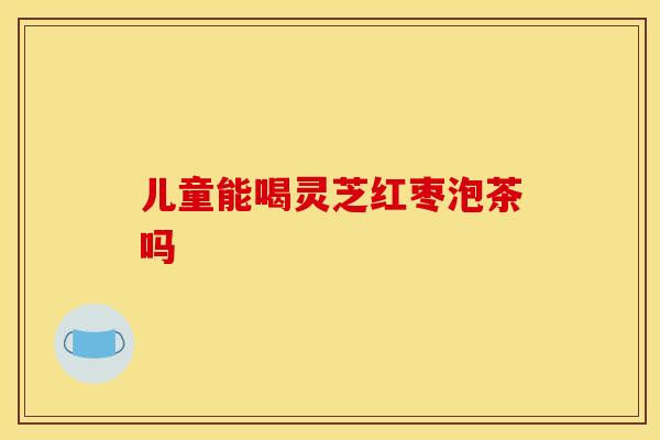 儿童能喝灵芝红枣泡茶吗 儿童能喝灵芝红枣泡茶吗