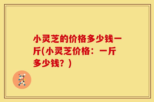 小灵芝的价格多少钱一斤(小灵芝价格:一斤多少钱?) 小灵芝的价格多少钱一斤(小灵芝价格:一斤多少钱?)