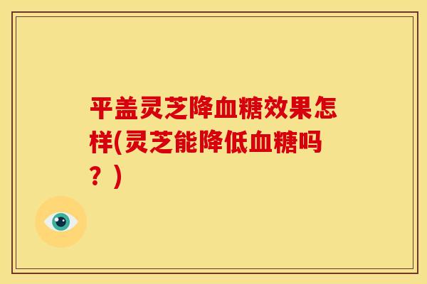 平盖灵芝降效果怎样(灵芝能降低吗？)