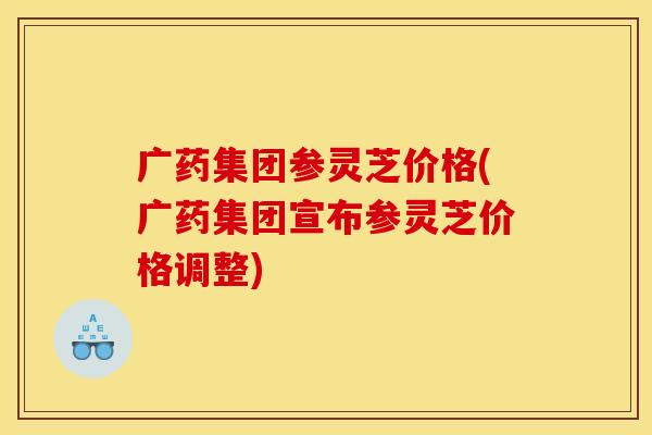 广药集团参灵芝价格(广药集团宣布参灵芝价格调整)