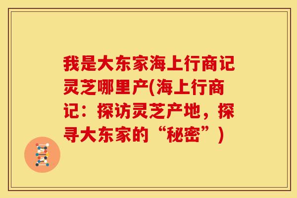 我是大东家海上行商记灵芝哪里产(海上行商记:探访灵芝产地,探寻大东家的“秘密”) 我是大东家海上行商记灵芝哪里产(海上行商记:探访灵芝产地,探寻大东家的“秘密”)
