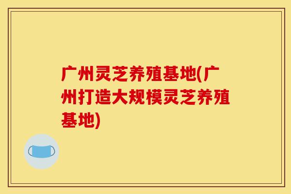 广州灵芝养殖基地(广州打造大规模灵芝养殖基地) 广州灵芝养殖基地(广州打造大规模灵芝养殖基地)
