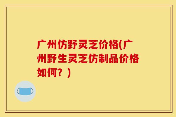 广州仿野灵芝价格(广州野生灵芝仿制品价格如何？)