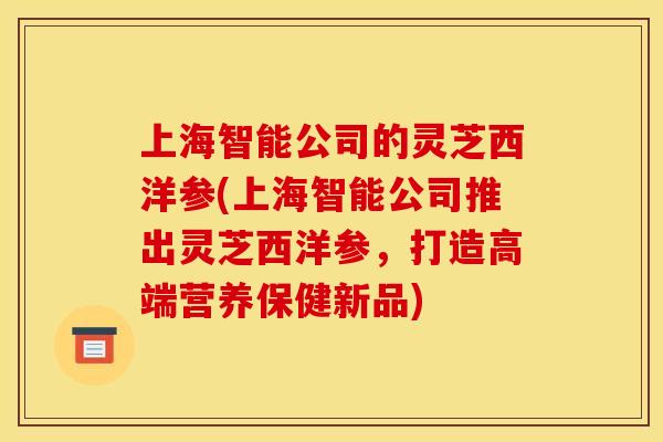上海智能公司的灵芝西洋参(上海智能公司推出灵芝西洋参,打造高端营养保健新品) 上海智能公司的灵芝西洋参(上海智能公司推出灵芝西洋参,打造高端营养保健新品)