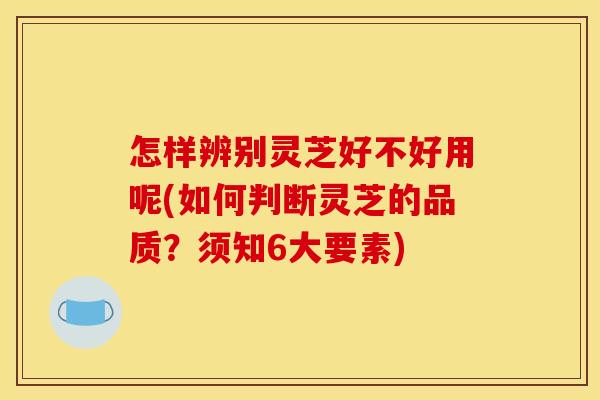 怎样辨别灵芝好不好用呢(如何判断灵芝的品质？须知6大要素)