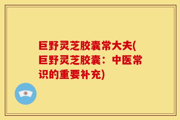 巨野灵芝胶囊常大夫(巨野灵芝胶囊：中医常识的重要补充)