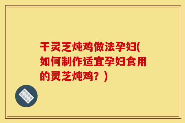 干灵芝炖鸡做法孕妇(如何制作适宜孕妇食用的灵芝炖鸡?) 干灵芝炖鸡做法孕妇(如何制作适宜孕妇食用的灵芝炖鸡?)