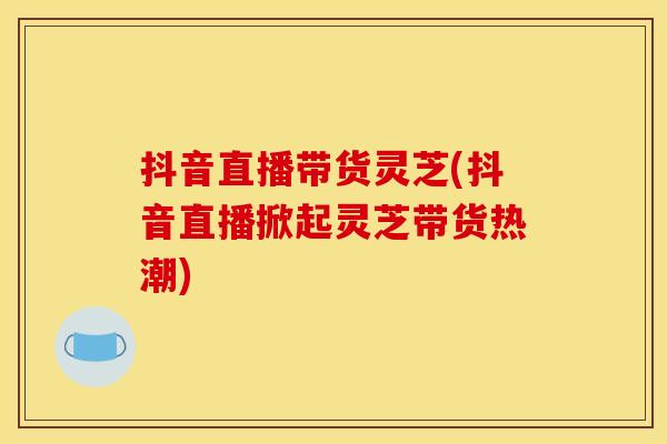 抖音直播带货灵芝(抖音直播掀起灵芝带货热潮)