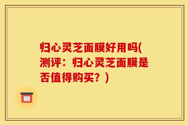 归心灵芝面膜好用吗(测评：归心灵芝面膜是否值得购买？)