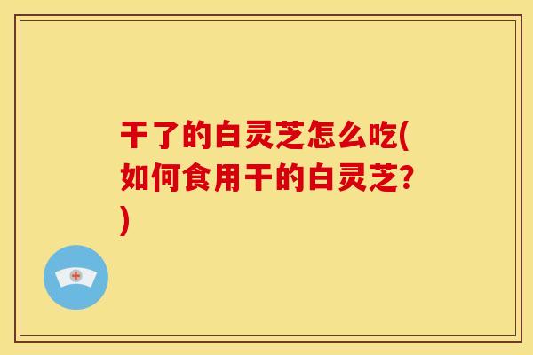 干了的白灵芝怎么吃(如何食用干的白灵芝？)