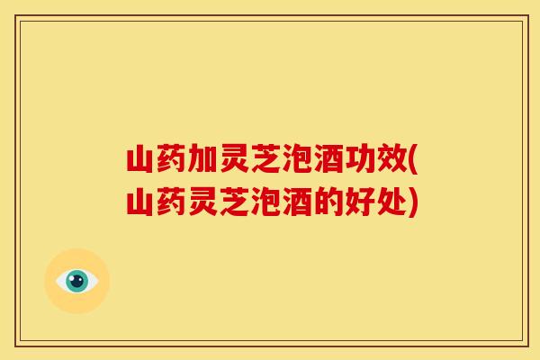 山药加灵芝泡酒功效(山药灵芝泡酒的好处)