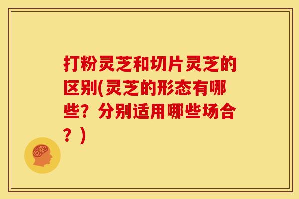 打粉灵芝和切片灵芝的区别(灵芝的形态有哪些？分别适用哪些场合？)