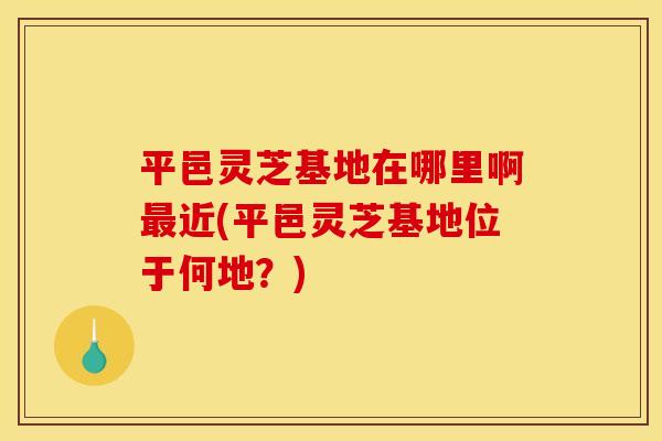 平邑灵芝基地在哪里啊近(平邑灵芝基地位于何地？)