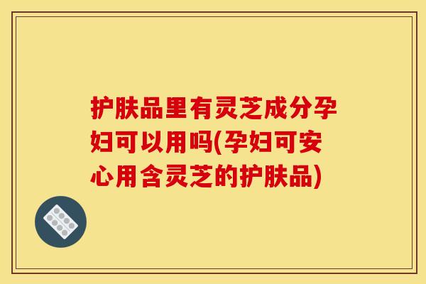 护肤品里有灵芝成分孕妇可以用吗(孕妇可安心用含灵芝的护肤品)
