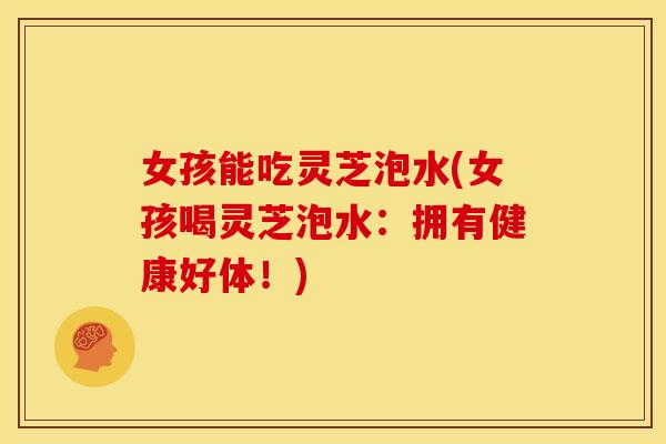 女孩能吃灵芝泡水(女孩喝灵芝泡水:拥有健康好体!) 女孩能吃灵芝泡水(女孩喝灵芝泡水:拥有健康好体!)