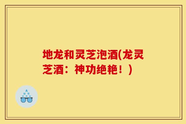 地龙和灵芝泡酒(龙灵芝酒：神功绝艳！)