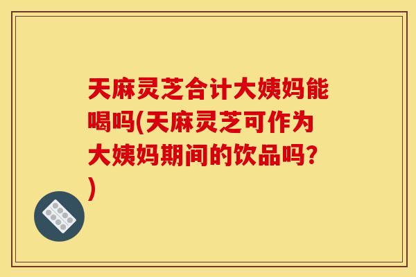 天麻灵芝合计大姨妈能喝吗(天麻灵芝可作为大姨妈期间的饮品吗?) 天麻灵芝合计大姨妈能喝吗(天麻灵芝可作为大姨妈期间的饮品吗?)