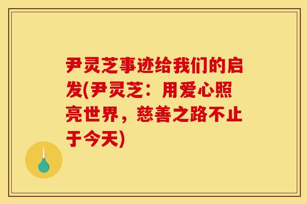尹灵芝事迹给我们的启发(尹灵芝：用爱心照亮世界，慈善之路不止于今天)