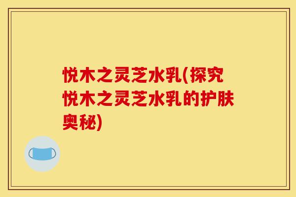 悦木之灵芝水乳(探究悦木之灵芝水乳的护肤奥秘) 悦木之灵芝水乳(探究悦木之灵芝水乳的护肤奥秘)