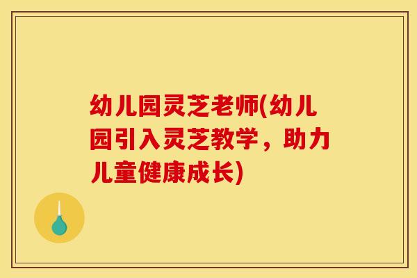 幼儿园灵芝老师(幼儿园引入灵芝教学，助力儿童健康成长)