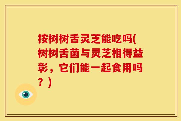 按树树舌灵芝能吃吗(树树舌菌与灵芝相得益彰,它们能一起食用吗?) 按树树舌灵芝能吃吗(树树舌菌与灵芝相得益彰,它们能一起食用吗?)