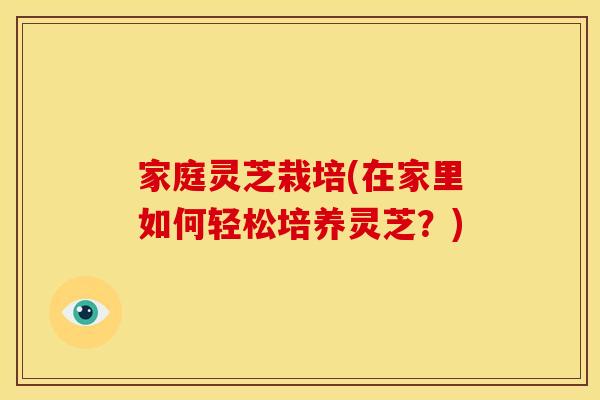 家庭灵芝栽培(在家里如何轻松培养灵芝?) 家庭灵芝栽培(在家里如何轻松培养灵芝?)