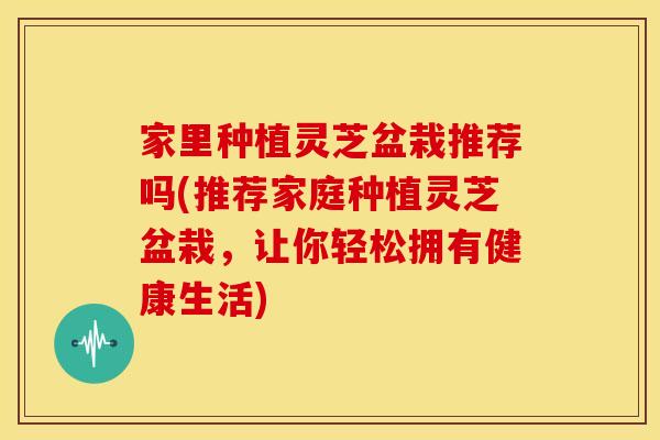家里种植灵芝盆栽推荐吗(推荐家庭种植灵芝盆栽，让你轻松拥有健康生活)