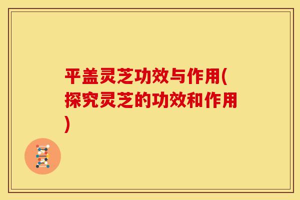 平盖灵芝功效与作用(探究灵芝的功效和作用)