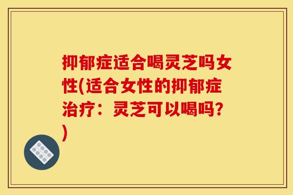 症适合喝灵芝吗女性(适合女性的症：灵芝可以喝吗？)