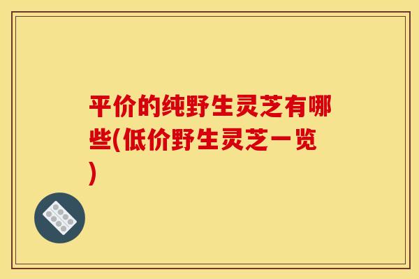 平价的纯野生灵芝有哪些(低价野生灵芝一览)