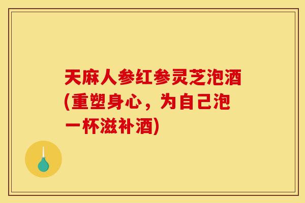 天麻人参红参灵芝泡酒(重塑身心,为自己泡一杯滋补酒) 天麻人参红参灵芝泡酒(重塑身心,为自己泡一杯滋补酒)
