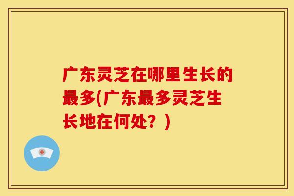 广东灵芝在哪里生长的多(广东多灵芝生长地在何处?) 广东灵芝在哪里生长的多(广东多灵芝生长地在何处?)