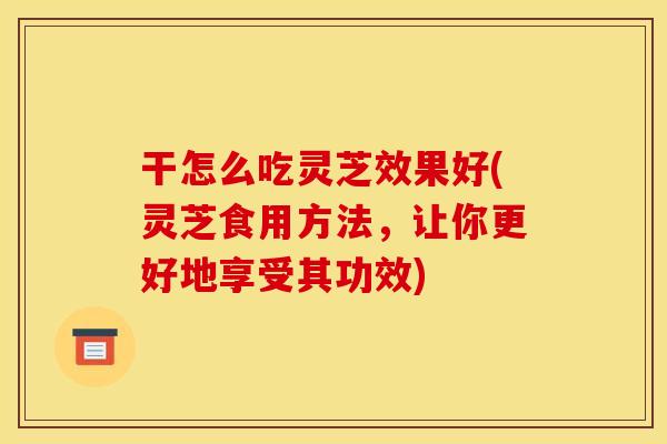 干怎么吃灵芝效果好(灵芝食用方法，让你更好地享受其功效)