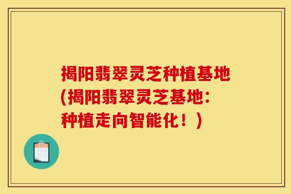 揭阳翡翠灵芝种植基地(揭阳翡翠灵芝基地：种植走向智能化！)