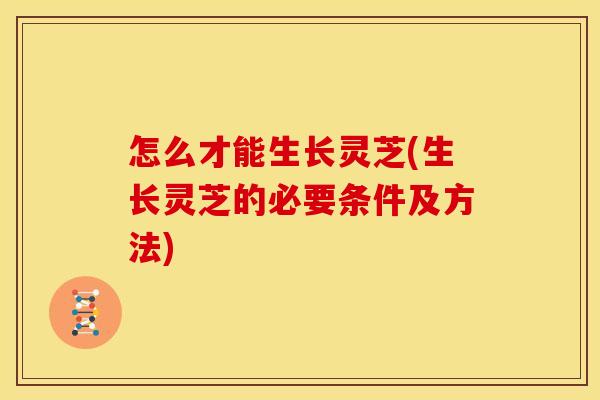 怎么才能生长灵芝(生长灵芝的必要条件及方法)