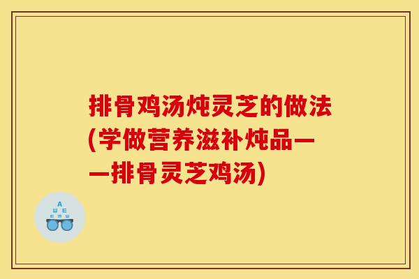 排骨鸡汤炖灵芝的做法(学做营养滋补炖品——排骨灵芝鸡汤)