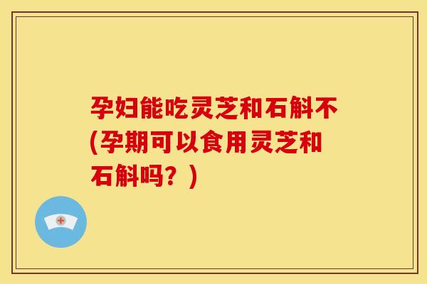 孕妇能吃灵芝和石斛不(孕期可以食用灵芝和石斛吗？)