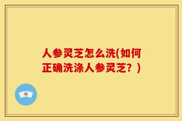 人参灵芝怎么洗(如何正确洗涤人参灵芝？)