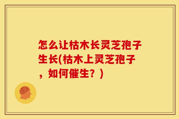 怎么让枯木长灵芝孢子生长(枯木上灵芝孢子,如何催生?) 怎么让枯木长灵芝孢子生长(枯木上灵芝孢子,如何催生?)