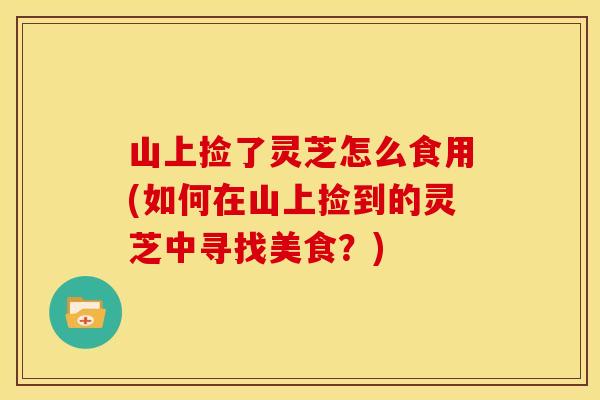 山上捡了灵芝怎么食用(如何在山上捡到的灵芝中寻找美食?) 山上捡了灵芝怎么食用(如何在山上捡到的灵芝中寻找美食?)