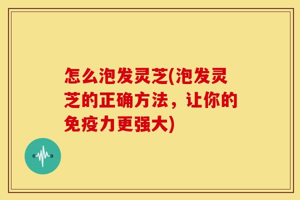 怎么泡发灵芝(泡发灵芝的正确方法,让你的免疫力更强大) 怎么泡发灵芝(泡发灵芝的正确方法,让你的免疫力更强大)