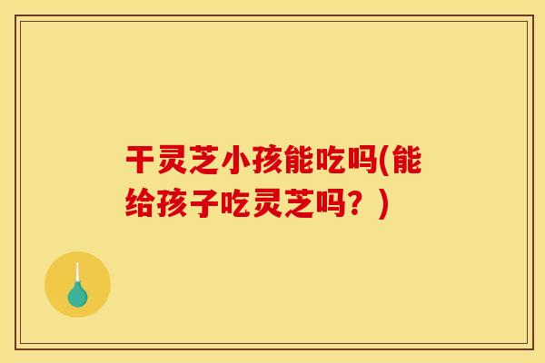 干灵芝小孩能吃吗(能给孩子吃灵芝吗？)